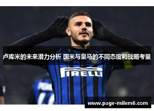 卢库米的未来潜力分析 国米与皇马的不同态度和战略考量