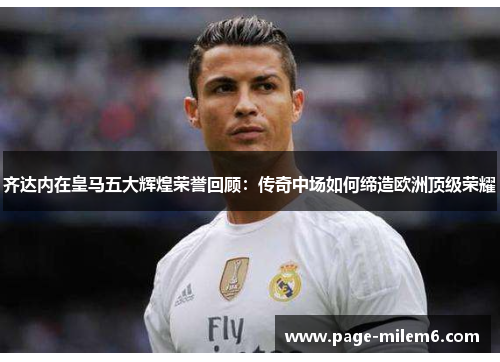 齐达内在皇马五大辉煌荣誉回顾：传奇中场如何缔造欧洲顶级荣耀