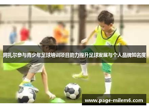 阿扎尔参与青少年足球培训项目助力提升足球发展与个人品牌知名度